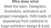 Who does what Meet the team. Designers, illustrators, animators and project managers. With loads of experience from cartoons to huge exhibition design & build