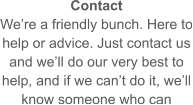 Contact We’re a friendly bunch. Here to help or advice. Just contact us and we’ll do our very best to help, and if we can’t do it, we’ll know someone who can