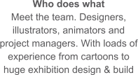 Who does what Meet the team. Designers, illustrators, animators and project managers. With loads of experience from cartoons to huge exhibition design & build