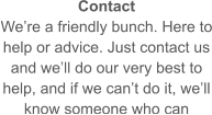 Contact We’re a friendly bunch. Here to help or advice. Just contact us and we’ll do our very best to help, and if we can’t do it, we’ll know someone who can