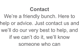 Contact We’re a friendly bunch. Here to help or advice. Just contact us and we’ll do our very best to help, and if we can’t do it, we’ll know someone who can